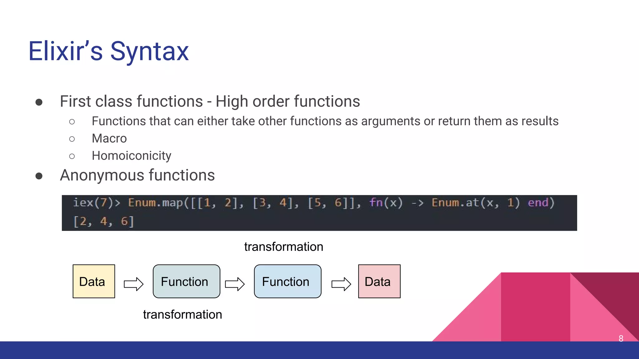 Elixir’s Syntax
● First class functions - High order functions
○ Functions that can either take other functions as arguments or return them as results
○ Macro 
○ Homoiconicity
● Anonymous functions
Data Function Function Data
transformation
transformation
8
 