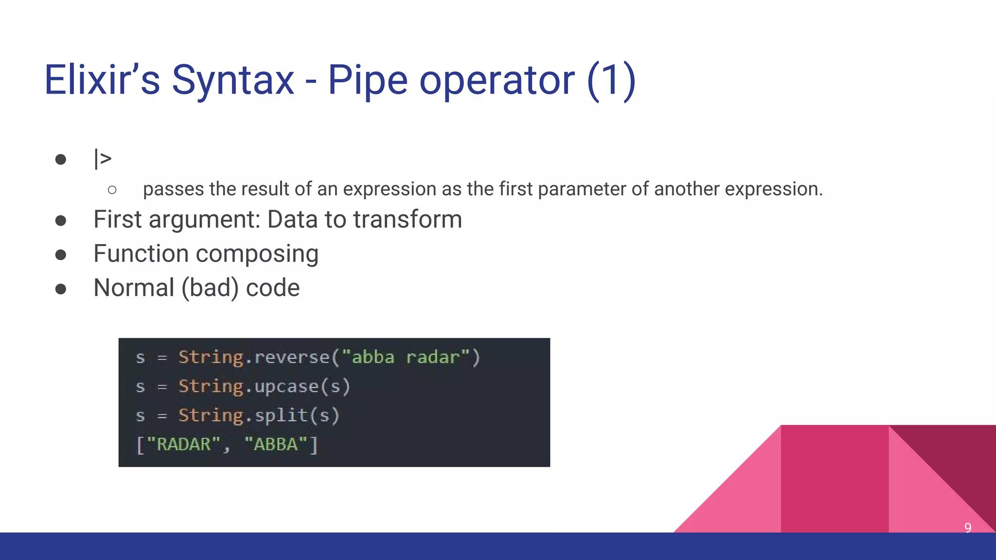 Elixir’s Syntax - Pipe operator (1)
● |>
○ passes the result of an expression as the first parameter of another expression.
● First argument: Data to transform
● Function composing
● Normal (bad) code
9
 