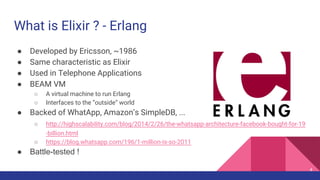 What is Elixir ? - Erlang
● Developed by Ericsson, ~1986
● Same characteristic as Elixir
● Used in Telephone Applications
● BEAM VM
○ A virtual machine to run Erlang
○ Interfaces to the “outside” world
● Backed of WhatApp, Amazon’s SimpleDB, ...
○ http://highscalability.com/blog/2014/2/26/the-whatsapp-architecture-facebook-bought-for-19
-billion.html
○ https://blog.whatsapp.com/196/1-million-is-so-2011
● Battle-tested !
4
 