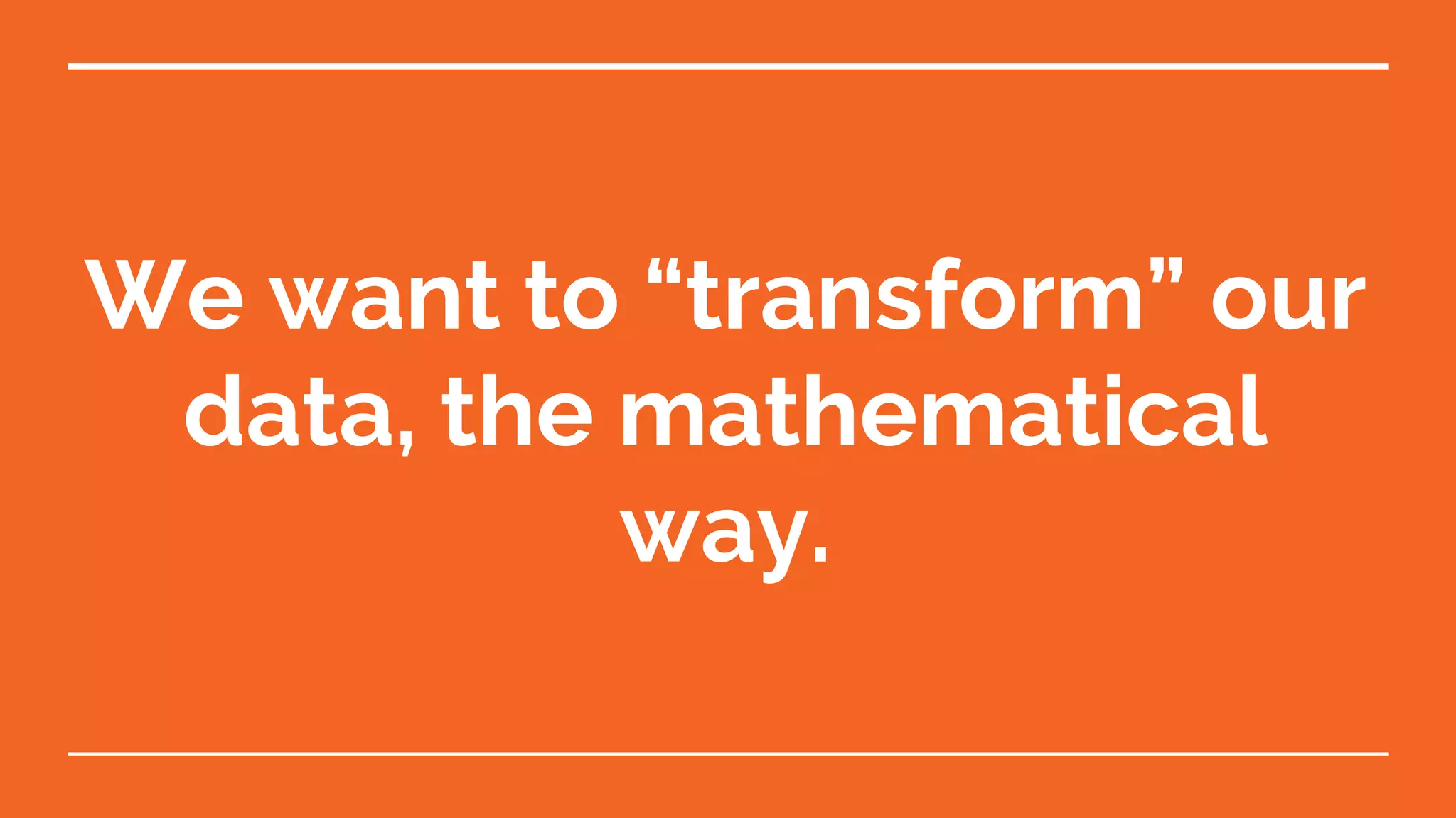We want to “transform” our data, the mathematical way. 