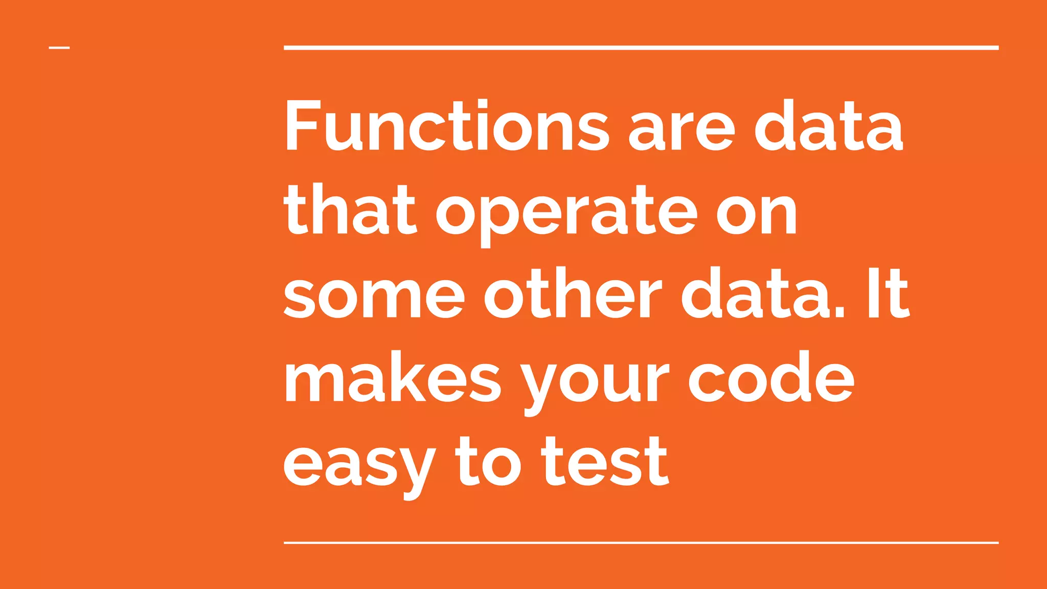 Functions are data that operate on some other data. It makes your code easy to test 