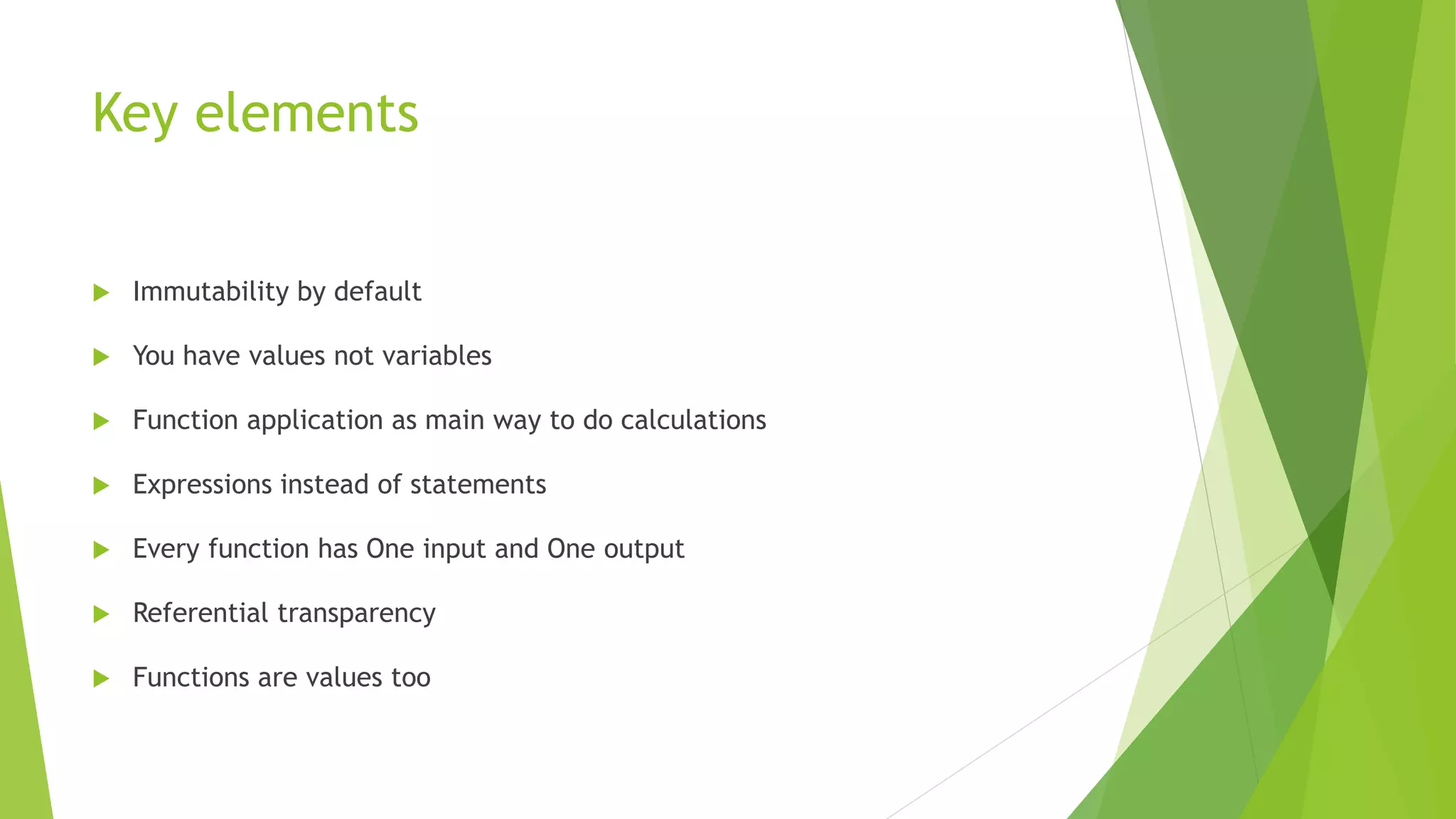 Key elements
 Immutability by default
 You have values not variables
 Function application as main way to do calculations
 Expressions instead of statements
 Every function has One input and One output
 Referential transparency
 Functions are values too
 
