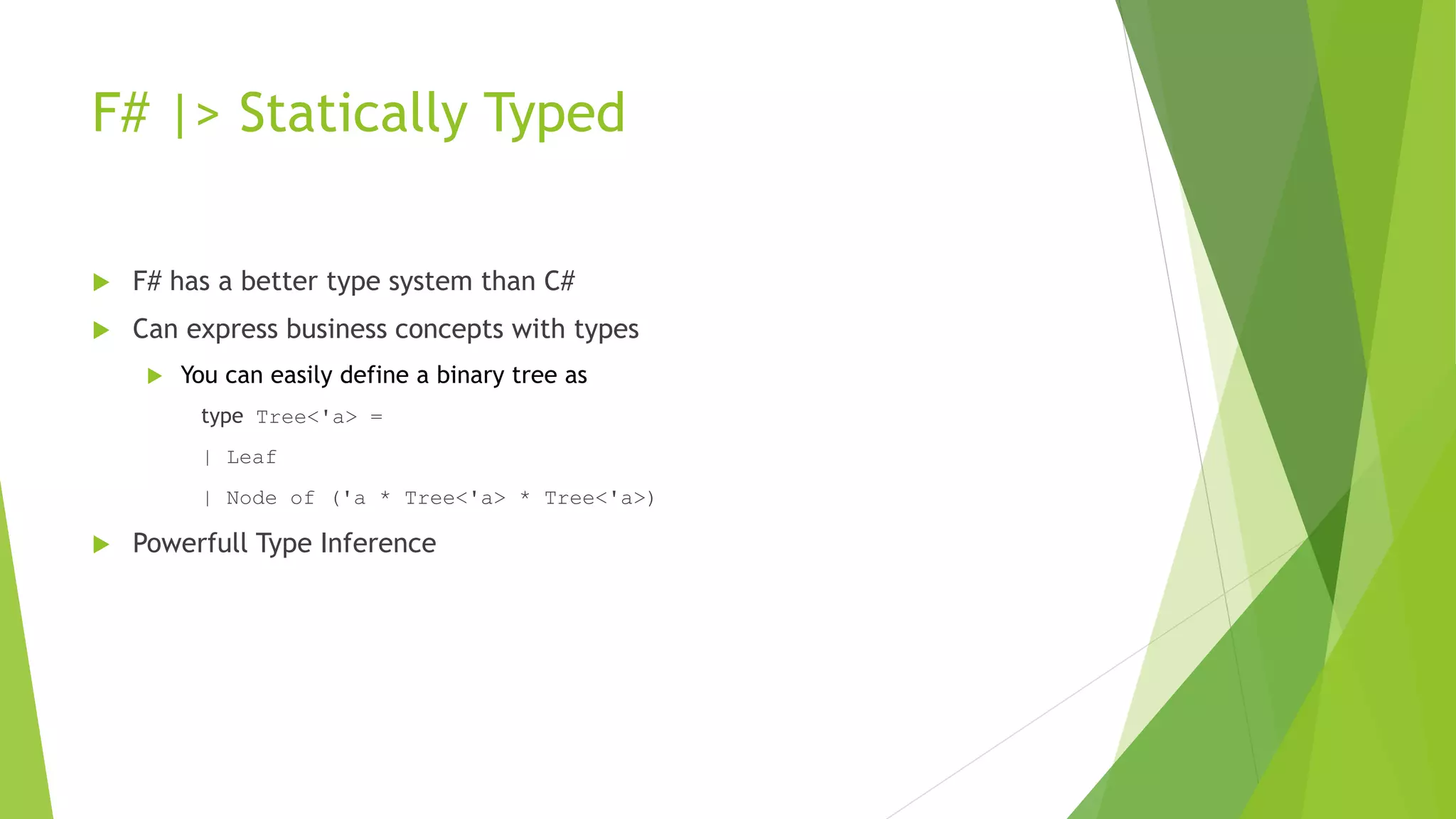 F# |> Statically Typed
 F# has a better type system than C#
 Can express business concepts with types
 You can easily define a binary tree as
type Tree<'a> =
| Leaf
| Node of ('a * Tree<'a> * Tree<'a>)
 Powerfull Type Inference
 