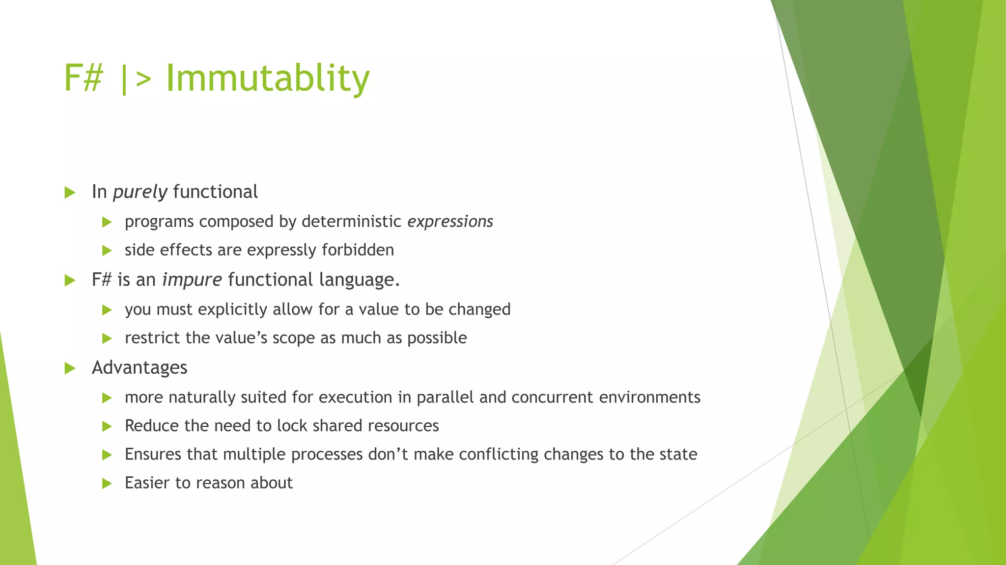 F# |> Immutablity
 In purely functional
 programs composed by deterministic expressions
 side effects are expressly forbidden
 F# is an impure functional language.
 you must explicitly allow for a value to be changed
 restrict the value’s scope as much as possible
 Advantages
 more naturally suited for execution in parallel and concurrent environments
 Reduce the need to lock shared resources
 Ensures that multiple processes don’t make conflicting changes to the state
 Easier to reason about
 