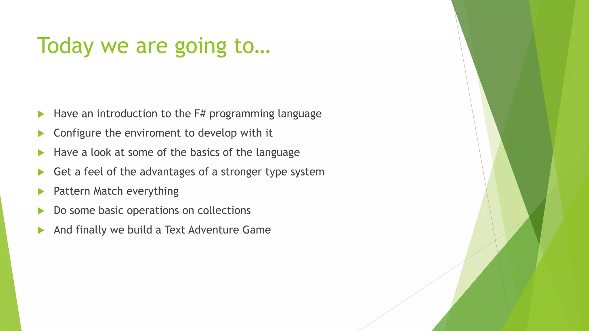 Today we are going to…
 Have an introduction to the F# programming language
 Configure the enviroment to develop with it
 Have a look at some of the basics of the language
 Get a feel of the advantages of a stronger type system
 Pattern Match everything
 Do some basic operations on collections
 And finally we build a Text Adventure Game
 