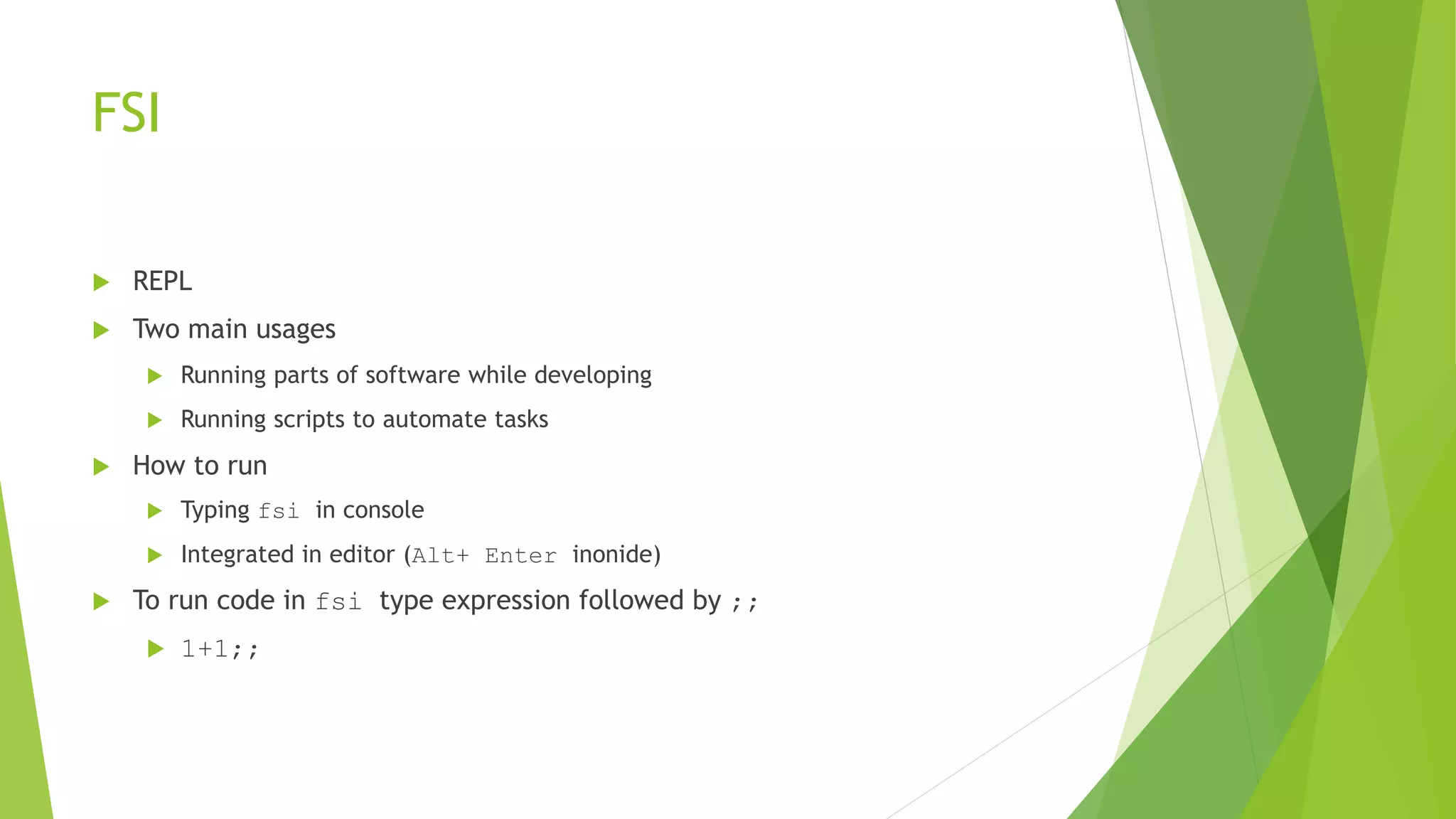 FSI
 REPL
 Two main usages
 Running parts of software while developing
 Running scripts to automate tasks
 How to run
 Typing fsi in console
 Integrated in editor (Alt+ Enter inonide)
 To run code in fsi type expression followed by ;;
 1+1;;
 