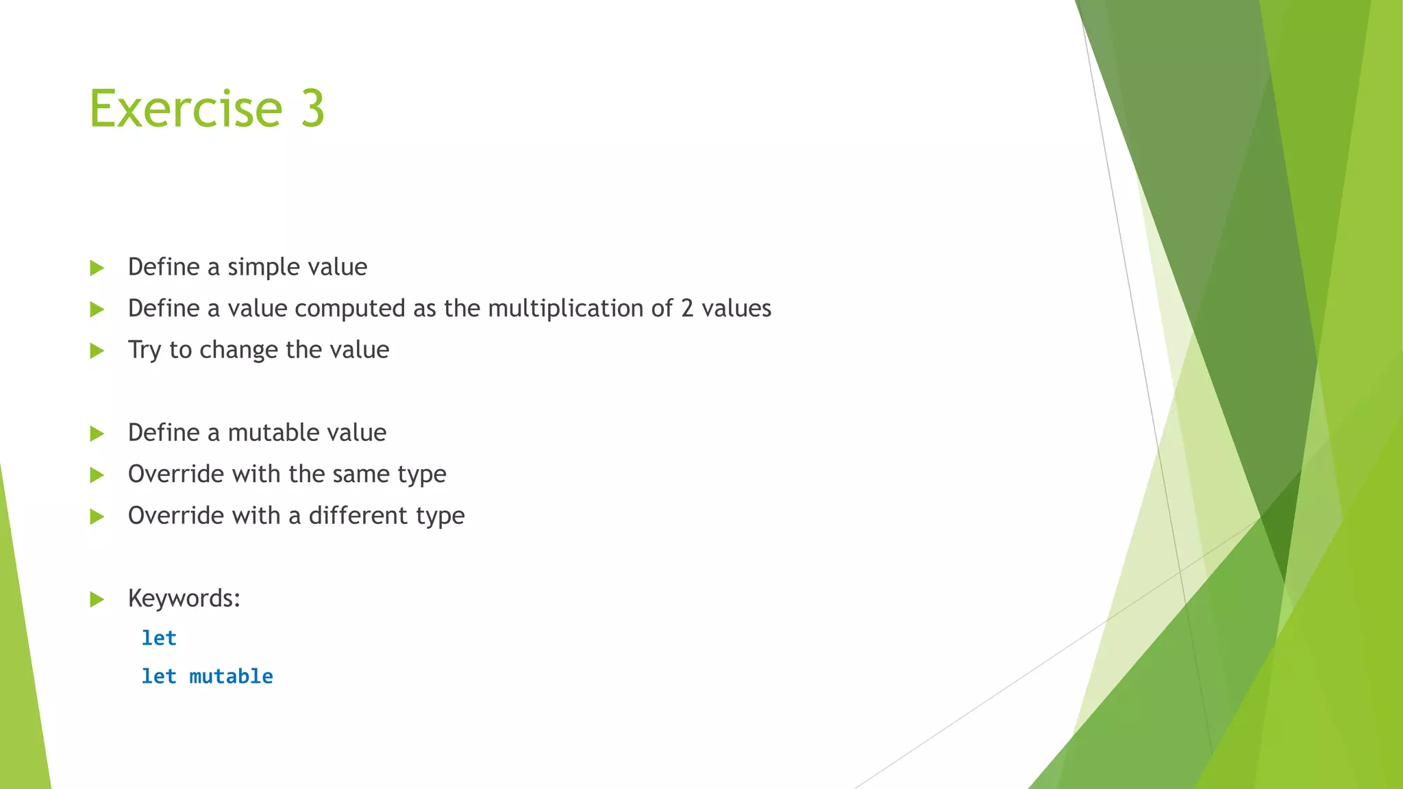 Exercise 3
 Define a simple value
 Define a value computed as the multiplication of 2 values
 Try to change the value
 Define a mutable value
 Override with the same type
 Override with a different type
 Keywords:
let
let mutable
 