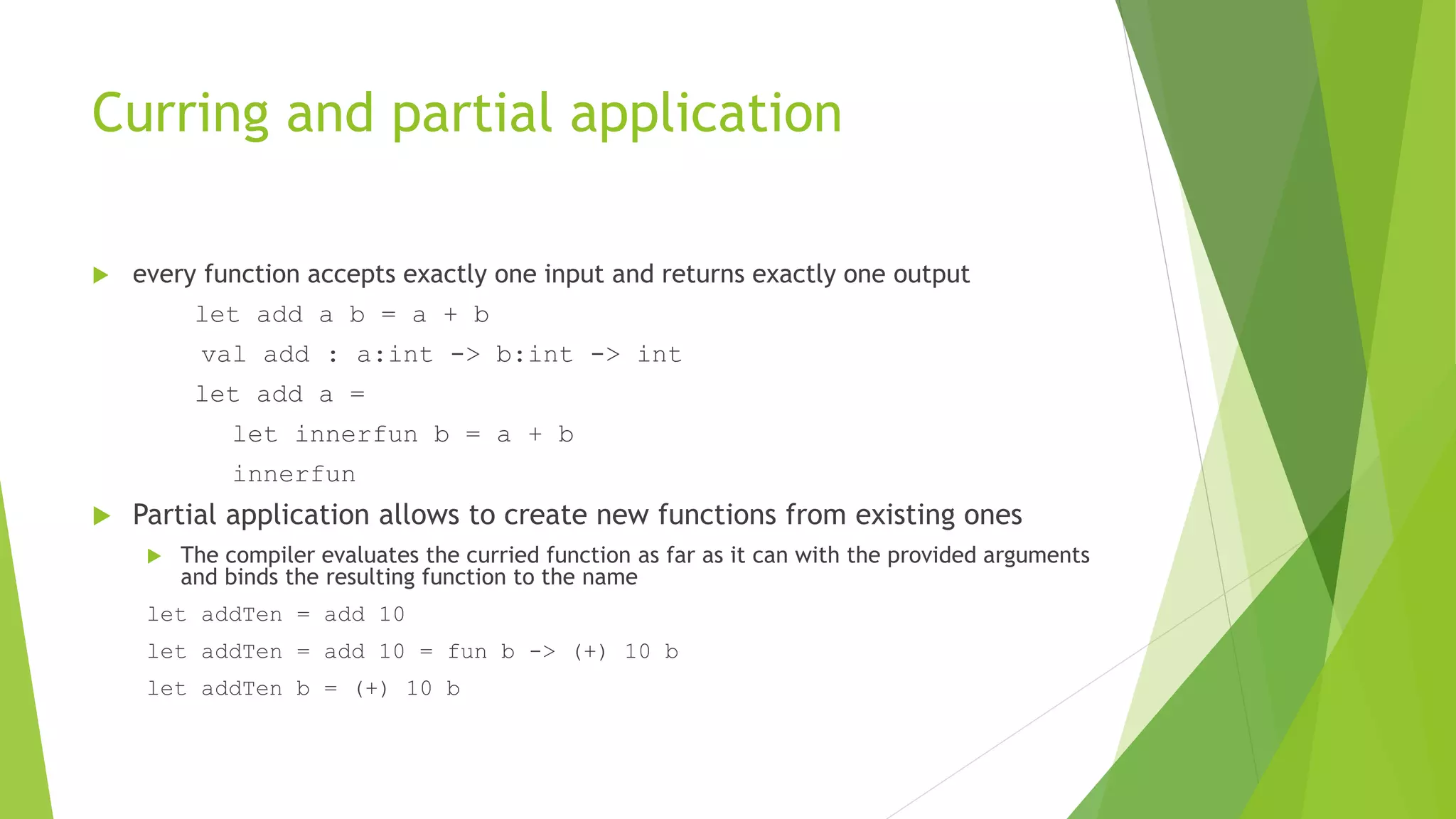 Curring and partial application
 every function accepts exactly one input and returns exactly one output
let add a b = a + b
val add : a:int -> b:int -> int
let add a =
let innerfun b = a + b
innerfun
 Partial application allows to create new functions from existing ones
 The compiler evaluates the curried function as far as it can with the provided arguments
and binds the resulting function to the name
let addTen = add 10
let addTen = add 10 = fun b -> (+) 10 b
let addTen b = (+) 10 b
 