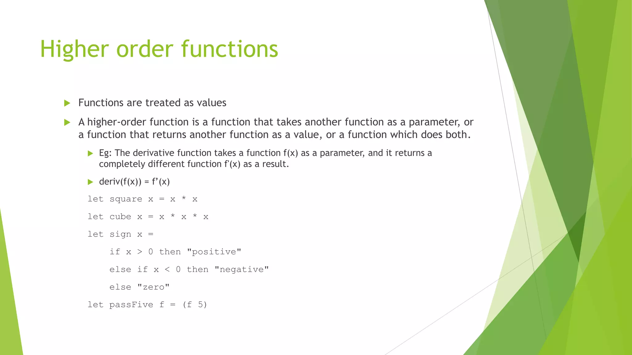 Higher order functions
 Functions are treated as values
 A higher-order function is a function that takes another function as a parameter, or
a function that returns another function as a value, or a function which does both.
 Eg: The derivative function takes a function f(x) as a parameter, and it returns a
completely different function f'(x) as a result.
 deriv(f(x)) = f’(x)
let square x = x * x
let cube x = x * x * x
let sign x =
if x > 0 then "positive"
else if x < 0 then "negative"
else "zero"
let passFive f = (f 5)
 