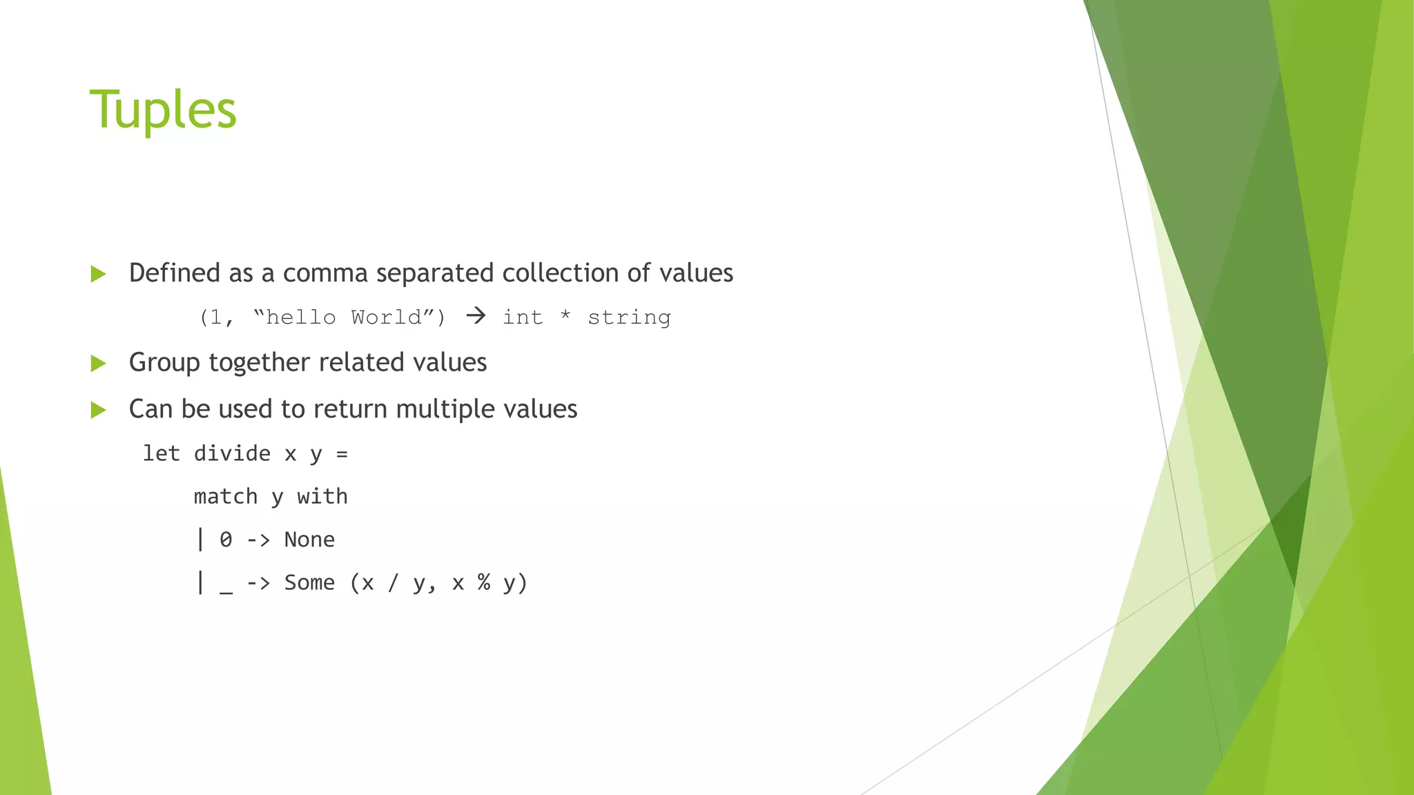 Tuples
 Defined as a comma separated collection of values
(1, “hello World”)  int * string
 Group together related values
 Can be used to return multiple values
let divide x y =
match y with
| 0 -> None
| _ -> Some (x / y, x % y)
 