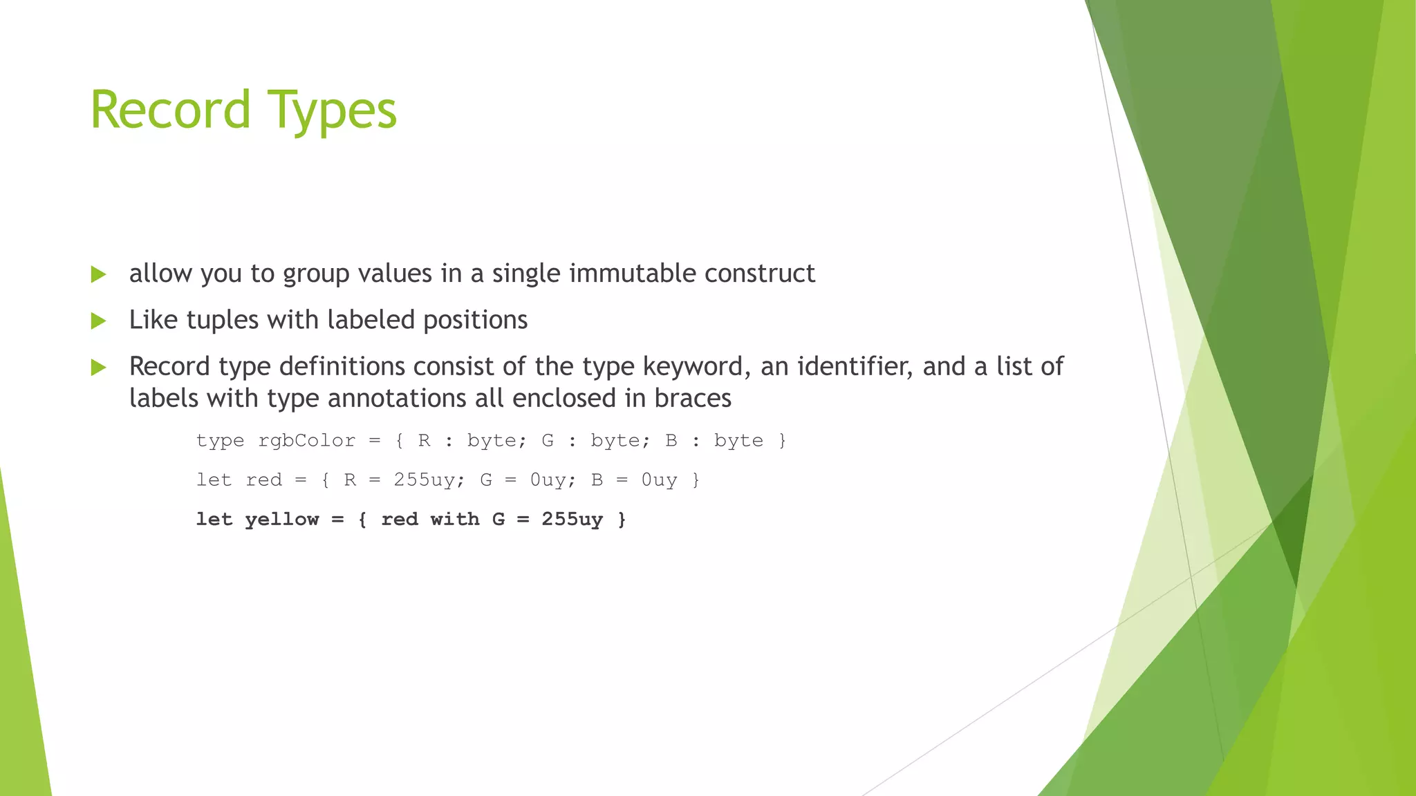 Record Types
 allow you to group values in a single immutable construct
 Like tuples with labeled positions
 Record type definitions consist of the type keyword, an identifier, and a list of
labels with type annotations all enclosed in braces
type rgbColor = { R : byte; G : byte; B : byte }
let red = { R = 255uy; G = 0uy; B = 0uy }
let yellow = { red with G = 255uy }
 