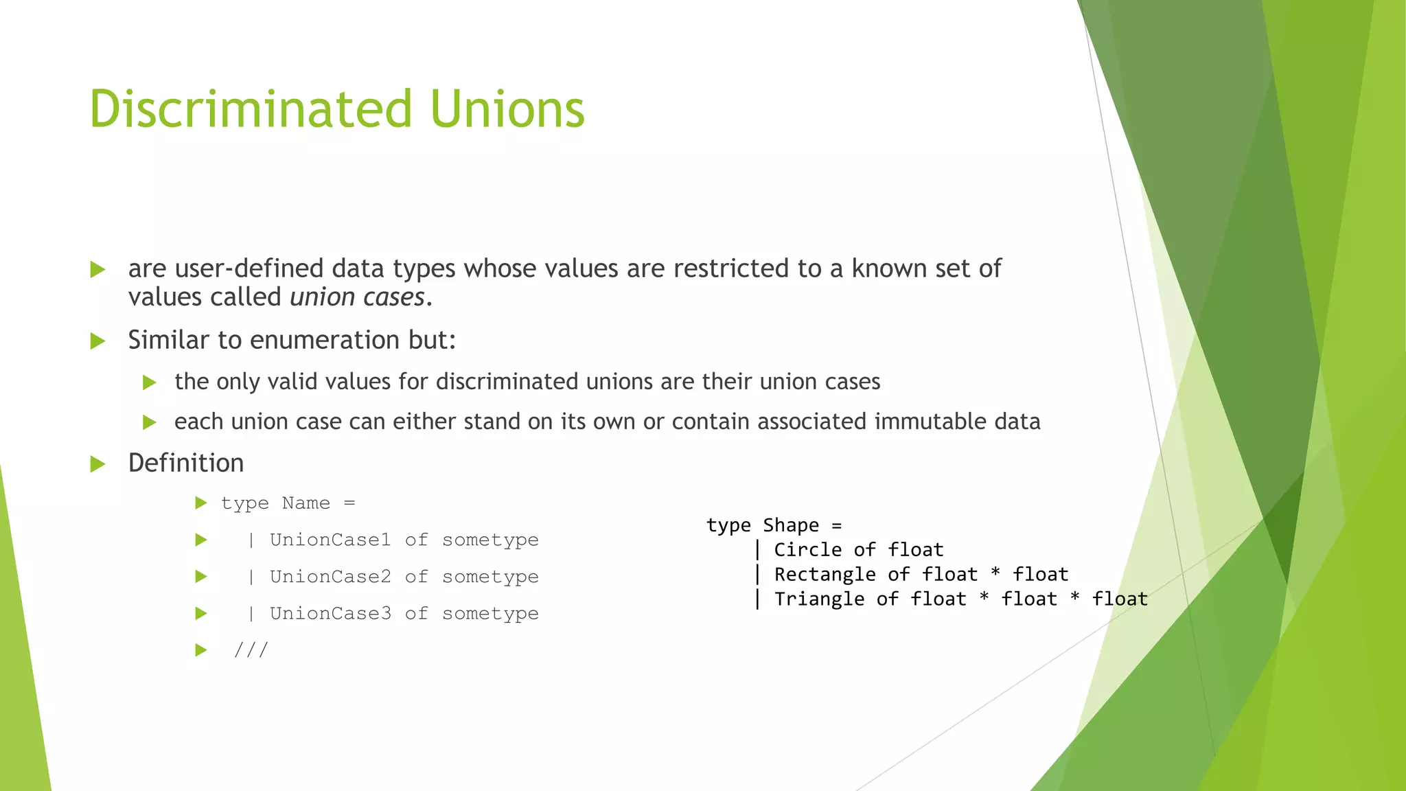 Discriminated Unions
 are user-defined data types whose values are restricted to a known set of
values called union cases.
 Similar to enumeration but:
 the only valid values for discriminated unions are their union cases
 each union case can either stand on its own or contain associated immutable data
 Definition
 type Name =
 | UnionCase1 of sometype
 | UnionCase2 of sometype
 | UnionCase3 of sometype
 ///
type Shape =
| Circle of float
| Rectangle of float * float
| Triangle of float * float * float
 