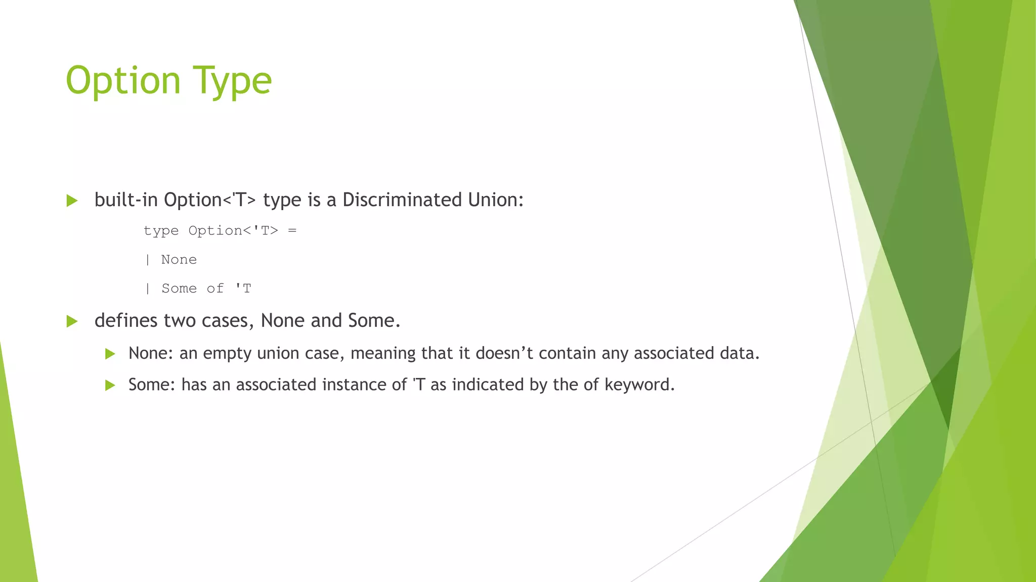Option Type
 built-in Option<'T> type is a Discriminated Union:
type Option<'T> =
| None
| Some of 'T
 defines two cases, None and Some.
 None: an empty union case, meaning that it doesn’t contain any associated data.
 Some: has an associated instance of 'T as indicated by the of keyword.
 