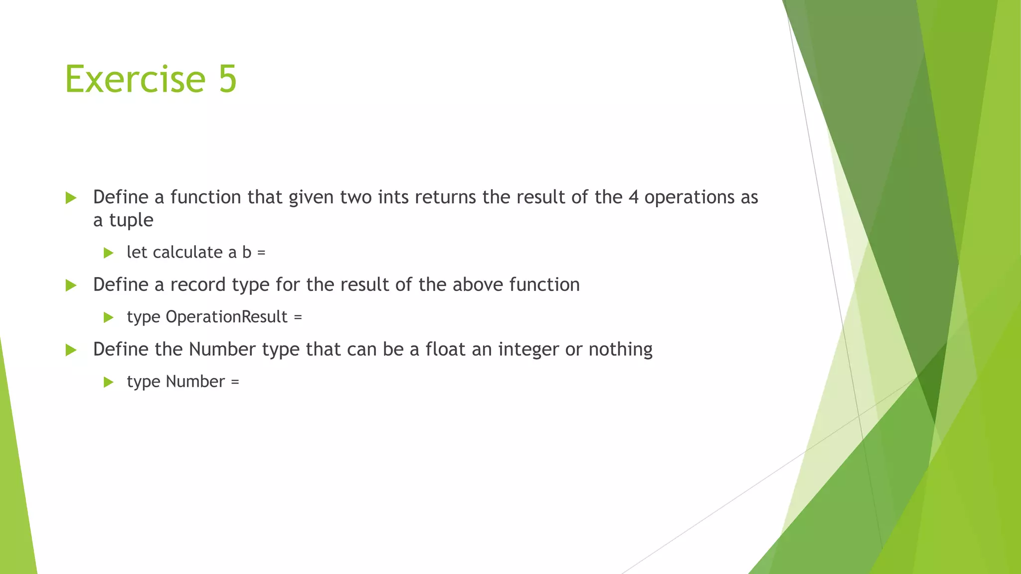 Exercise 5
 Define a function that given two ints returns the result of the 4 operations as
a tuple
 let calculate a b =
 Define a record type for the result of the above function
 type OperationResult =
 Define the Number type that can be a float an integer or nothing
 type Number =
 