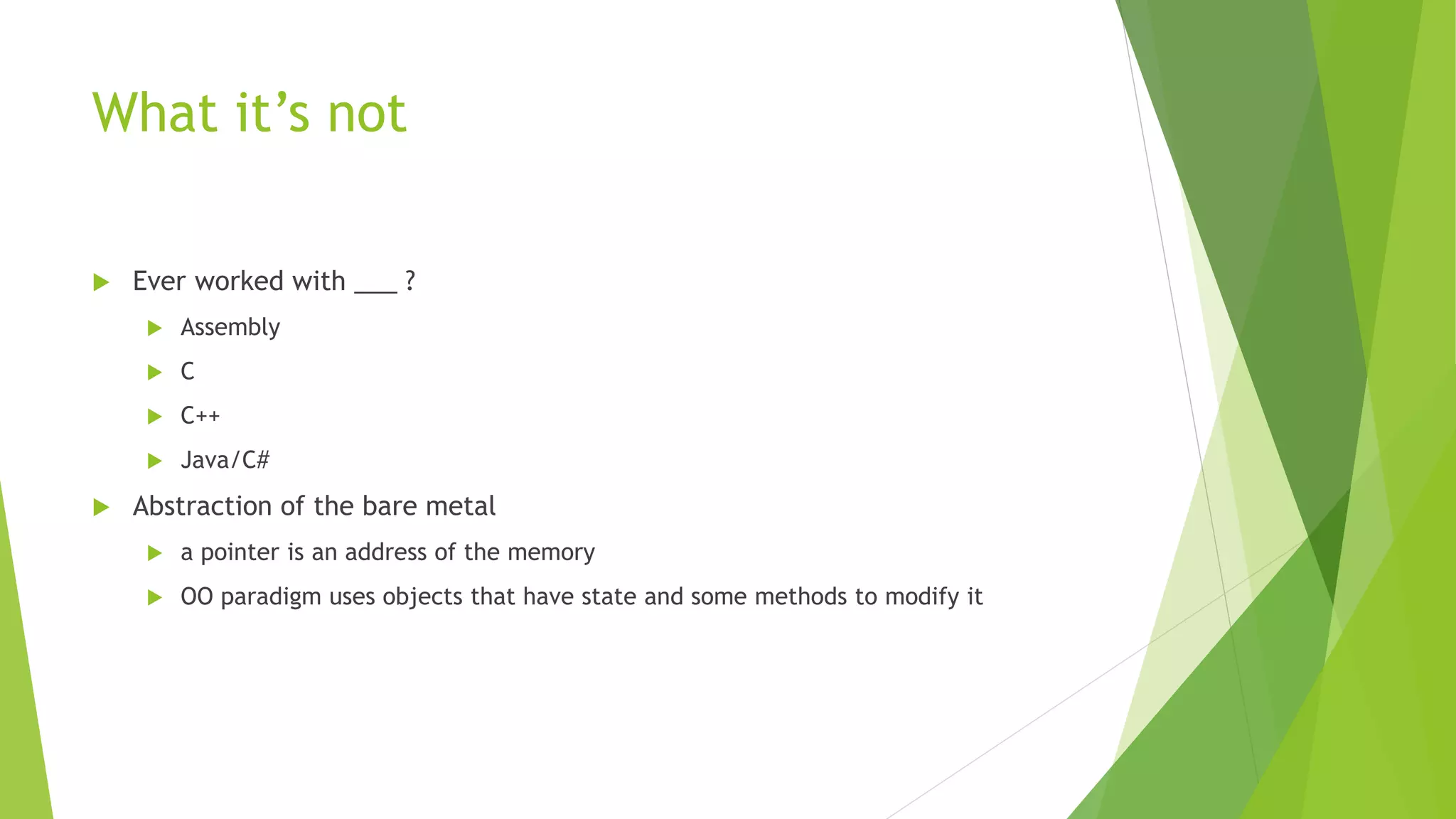 What it’s not
 Ever worked with ___ ?
 Assembly
 C
 C++
 Java/C#
 Abstraction of the bare metal
 a pointer is an address of the memory
 OO paradigm uses objects that have state and some methods to modify it
 