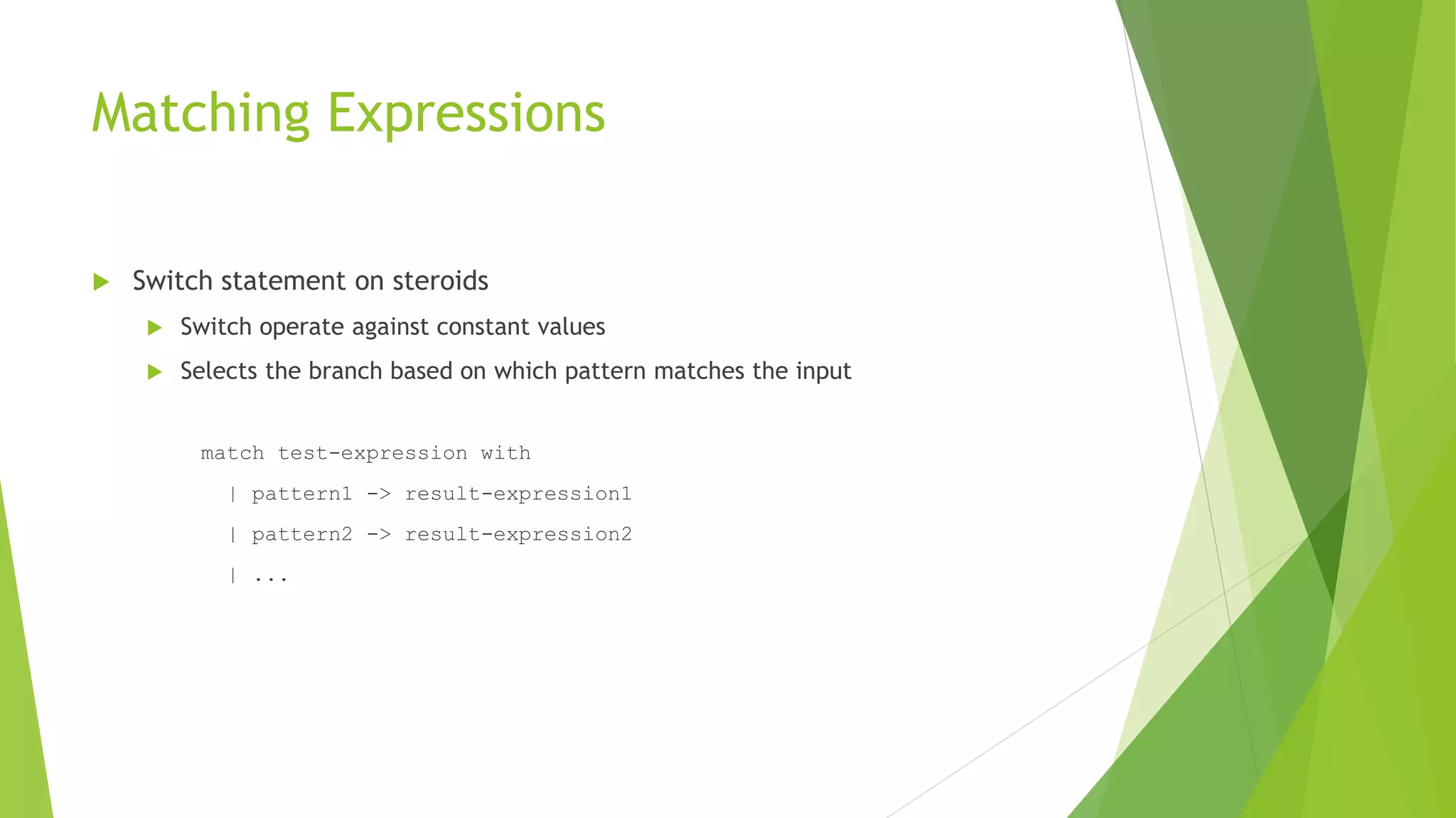 Matching Expressions
 Switch statement on steroids
 Switch operate against constant values
 Selects the branch based on which pattern matches the input
match test-expression with
| pattern1 -> result-expression1
| pattern2 -> result-expression2
| ...
 