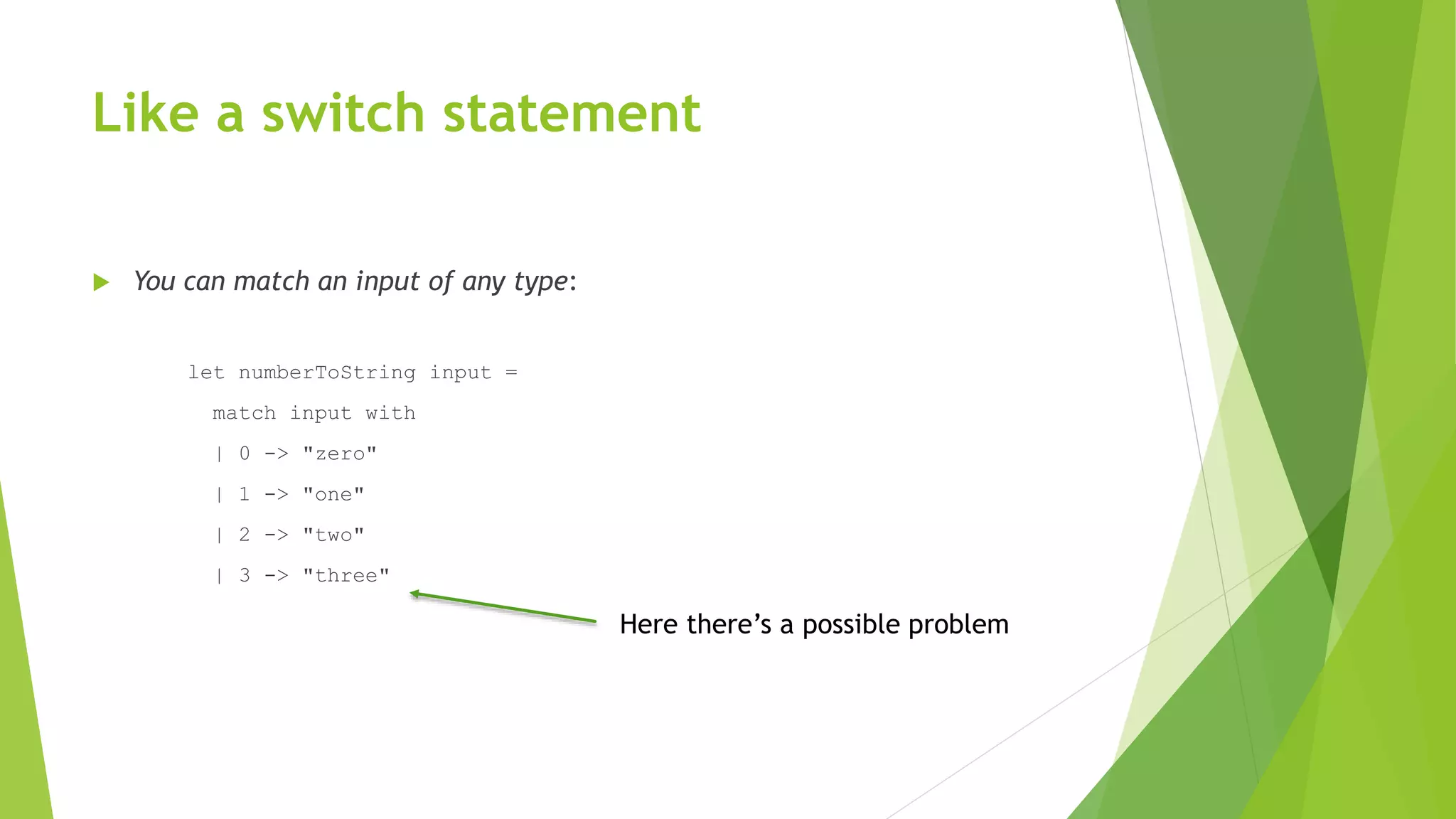 Like a switch statement
 You can match an input of any type:
let numberToString input =
match input with
| 0 -> "zero"
| 1 -> "one"
| 2 -> "two"
| 3 -> "three"
Here there’s a possible problem
 