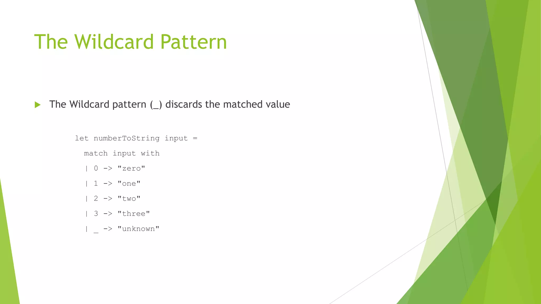 The Wildcard Pattern
 The Wildcard pattern (_) discards the matched value
let numberToString input =
match input with
| 0 -> "zero"
| 1 -> "one"
| 2 -> "two"
| 3 -> "three"
| _ -> "unknown"
 