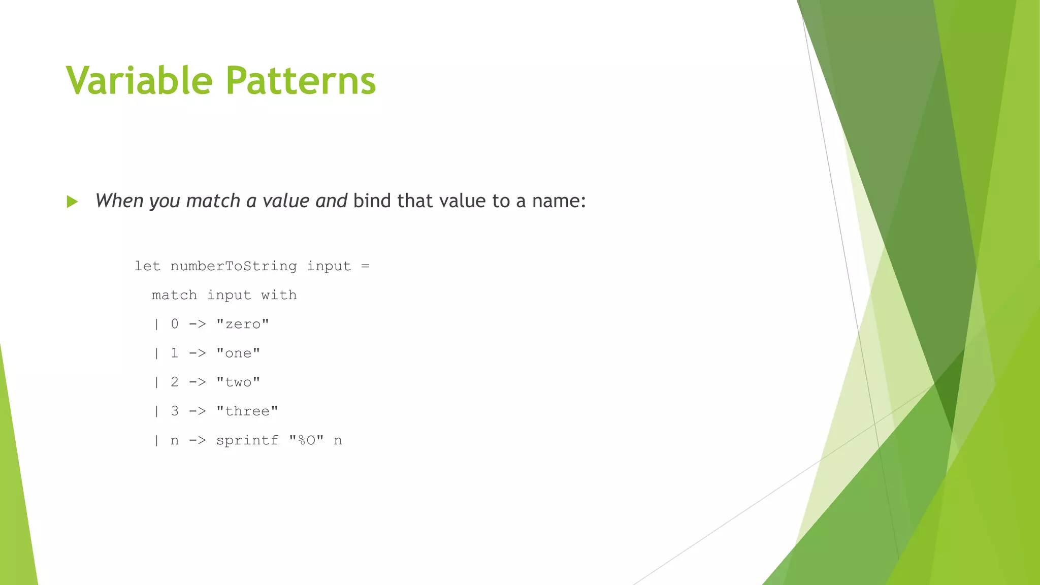 Variable Patterns
 When you match a value and bind that value to a name:
let numberToString input =
match input with
| 0 -> "zero"
| 1 -> "one"
| 2 -> "two"
| 3 -> "three"
| n -> sprintf "%O" n
 