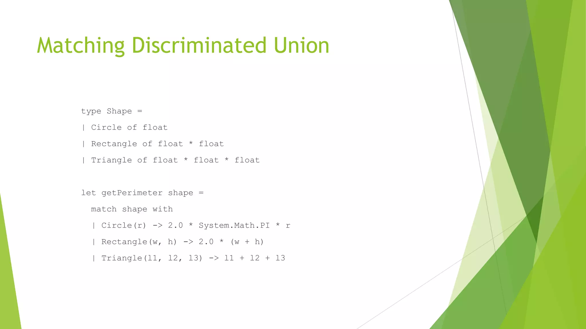 Matching Discriminated Union
type Shape =
| Circle of float
| Rectangle of float * float
| Triangle of float * float * float
let getPerimeter shape =
match shape with
| Circle(r) -> 2.0 * System.Math.PI * r
| Rectangle(w, h) -> 2.0 * (w + h)
| Triangle(l1, l2, l3) -> l1 + l2 + l3
 