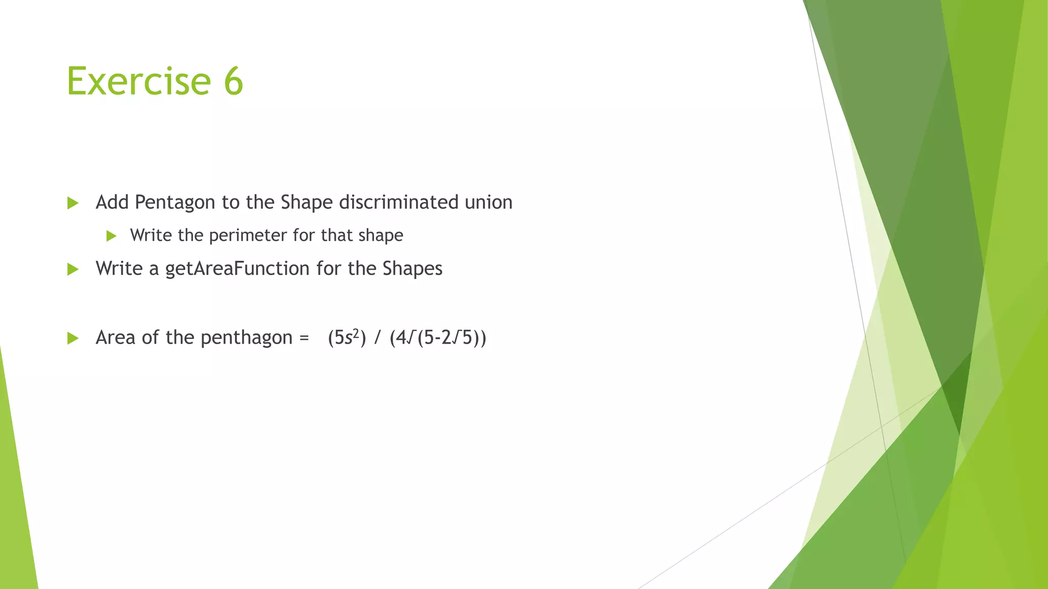 Exercise 6
 Add Pentagon to the Shape discriminated union
 Write the perimeter for that shape
 Write a getAreaFunction for the Shapes
 Area of the penthagon = (5s2) / (4√(5-2√5))
 