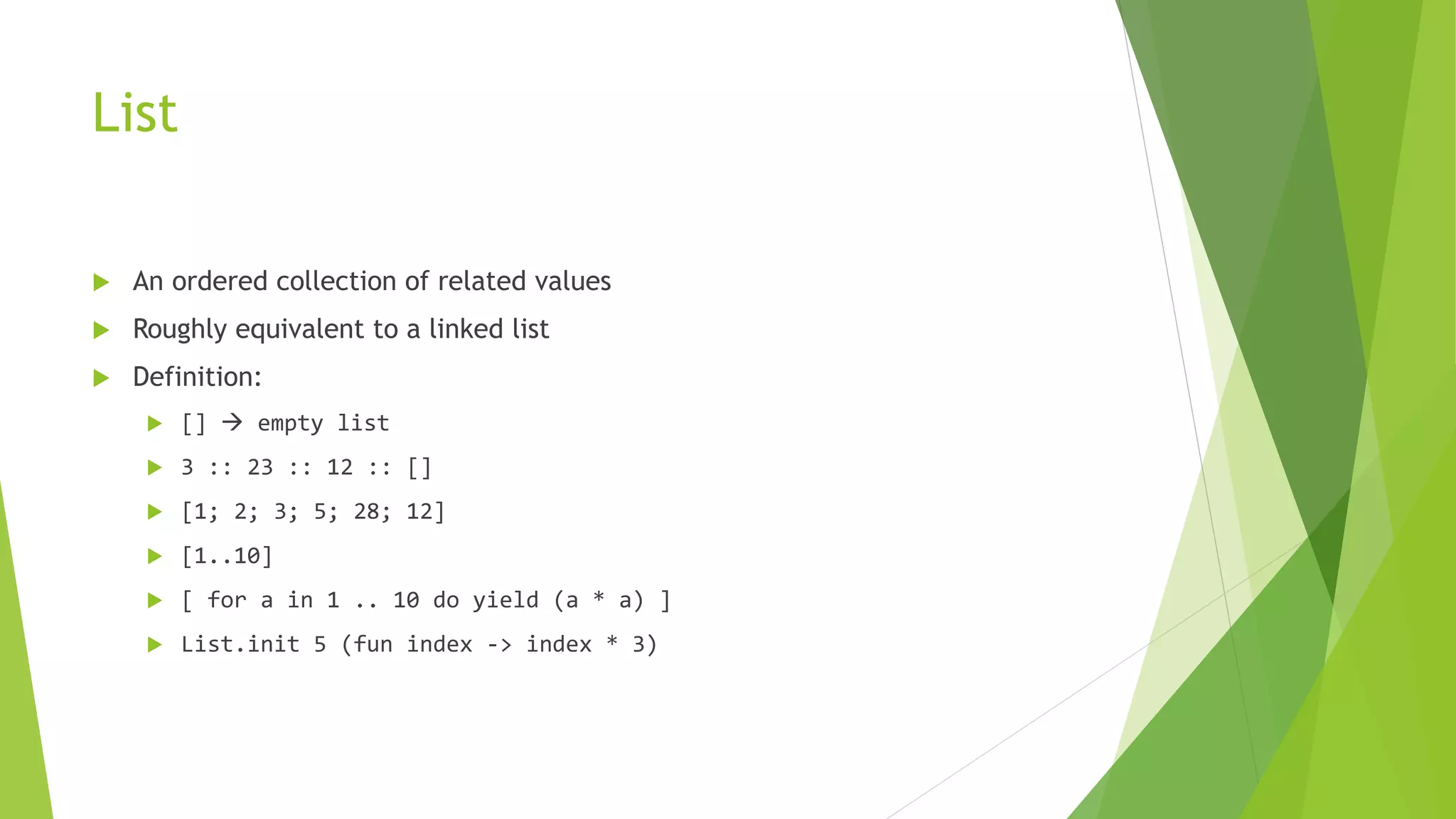 List
 An ordered collection of related values
 Roughly equivalent to a linked list
 Definition:
 []  empty list
 3 :: 23 :: 12 :: []
 [1; 2; 3; 5; 28; 12]
 [1..10]
 [ for a in 1 .. 10 do yield (a * a) ]
 List.init 5 (fun index -> index * 3)
 