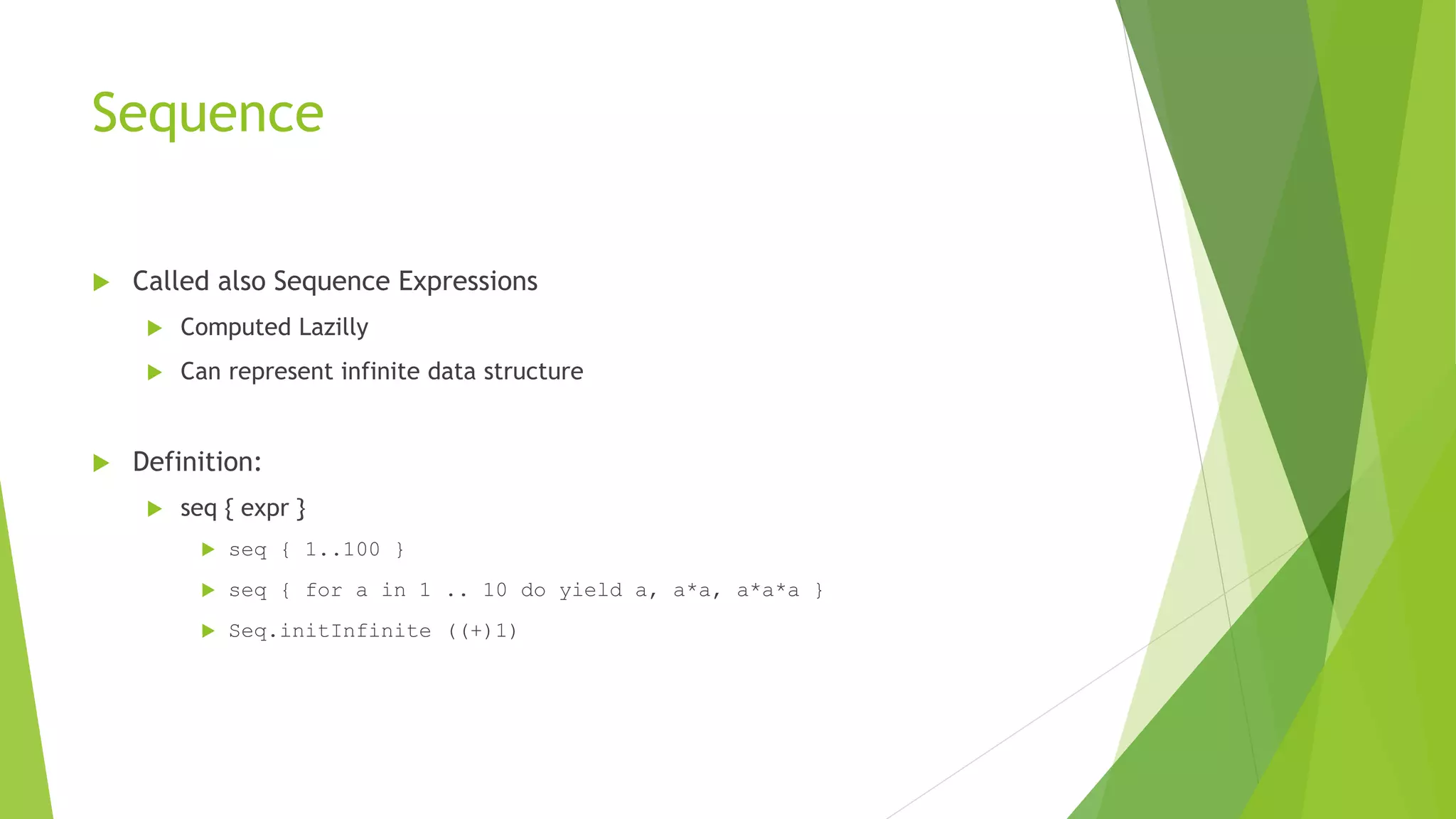 Sequence
 Called also Sequence Expressions
 Computed Lazilly
 Can represent infinite data structure
 Definition:
 seq { expr }
 seq { 1..100 }
 seq { for a in 1 .. 10 do yield a, a*a, a*a*a }
 Seq.initInfinite ((+)1)
 