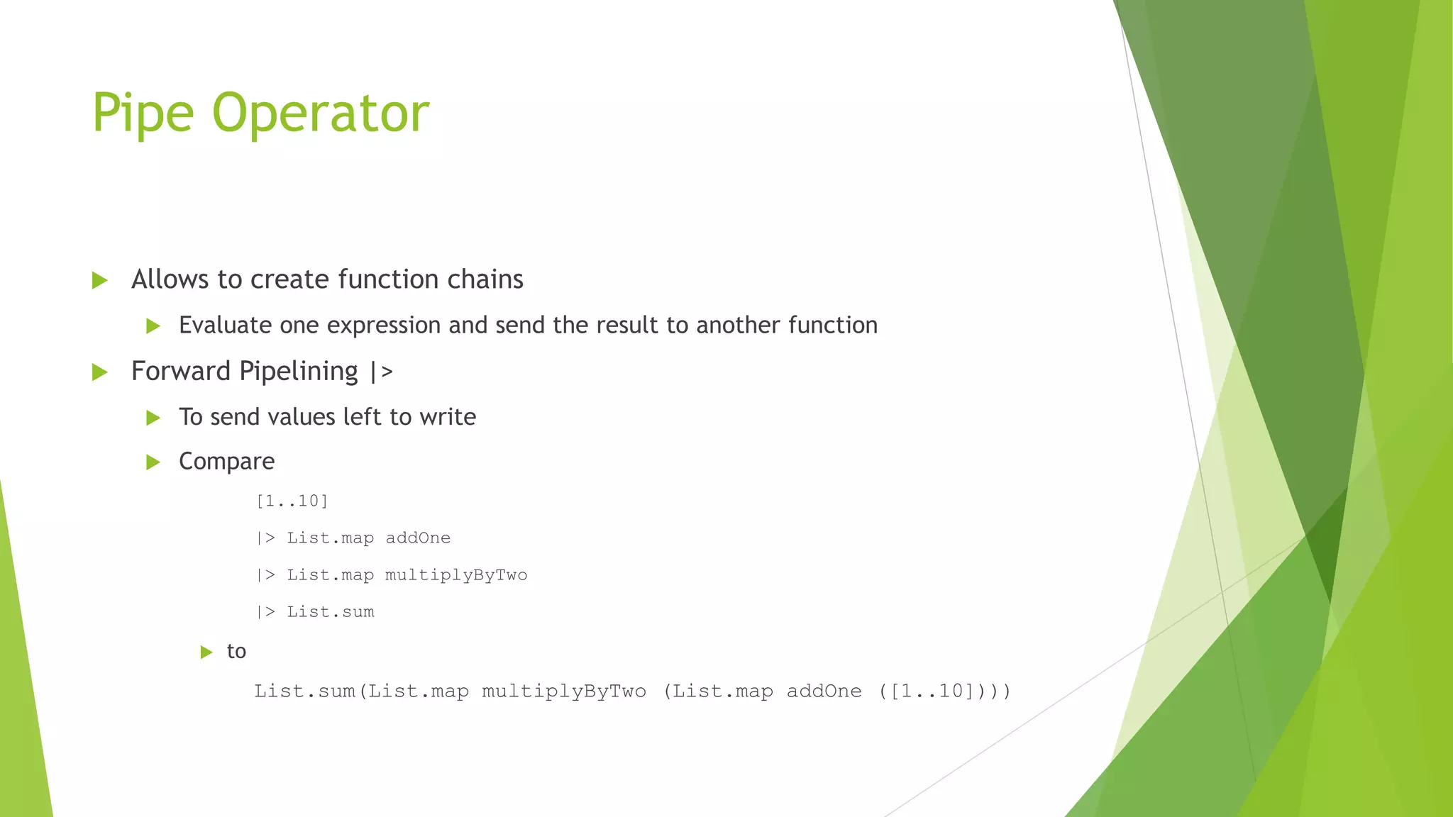 Pipe Operator
 Allows to create function chains
 Evaluate one expression and send the result to another function
 Forward Pipelining |>
 To send values left to write
 Compare
[1..10]
|> List.map addOne
|> List.map multiplyByTwo
|> List.sum
 to
List.sum(List.map multiplyByTwo (List.map addOne ([1..10])))
 