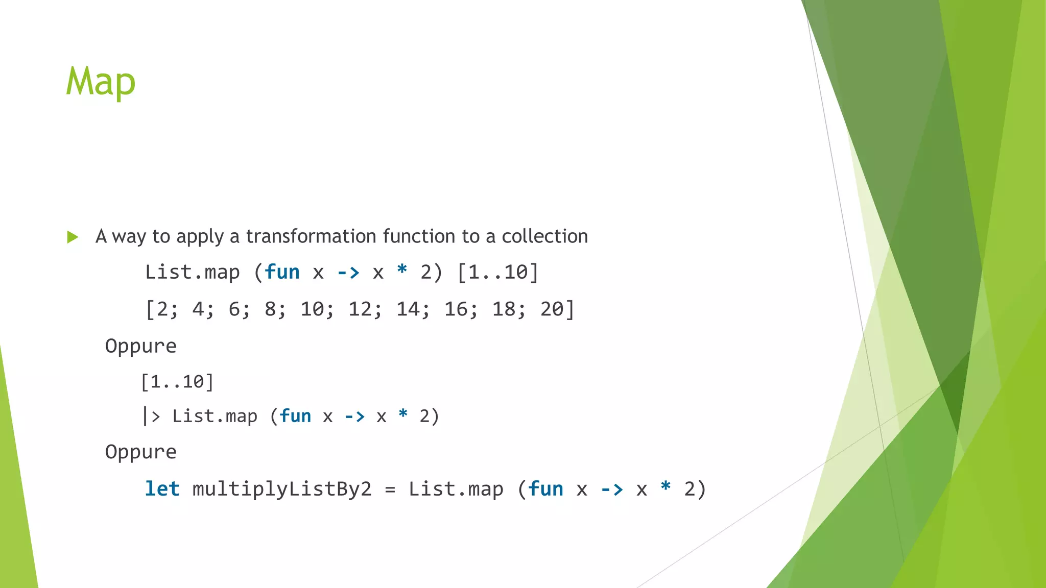 Map
 A way to apply a transformation function to a collection
List.map (fun x -> x * 2) [1..10]
[2; 4; 6; 8; 10; 12; 14; 16; 18; 20]
Oppure
[1..10]
|> List.map (fun x -> x * 2)
Oppure
let multiplyListBy2 = List.map (fun x -> x * 2)
 