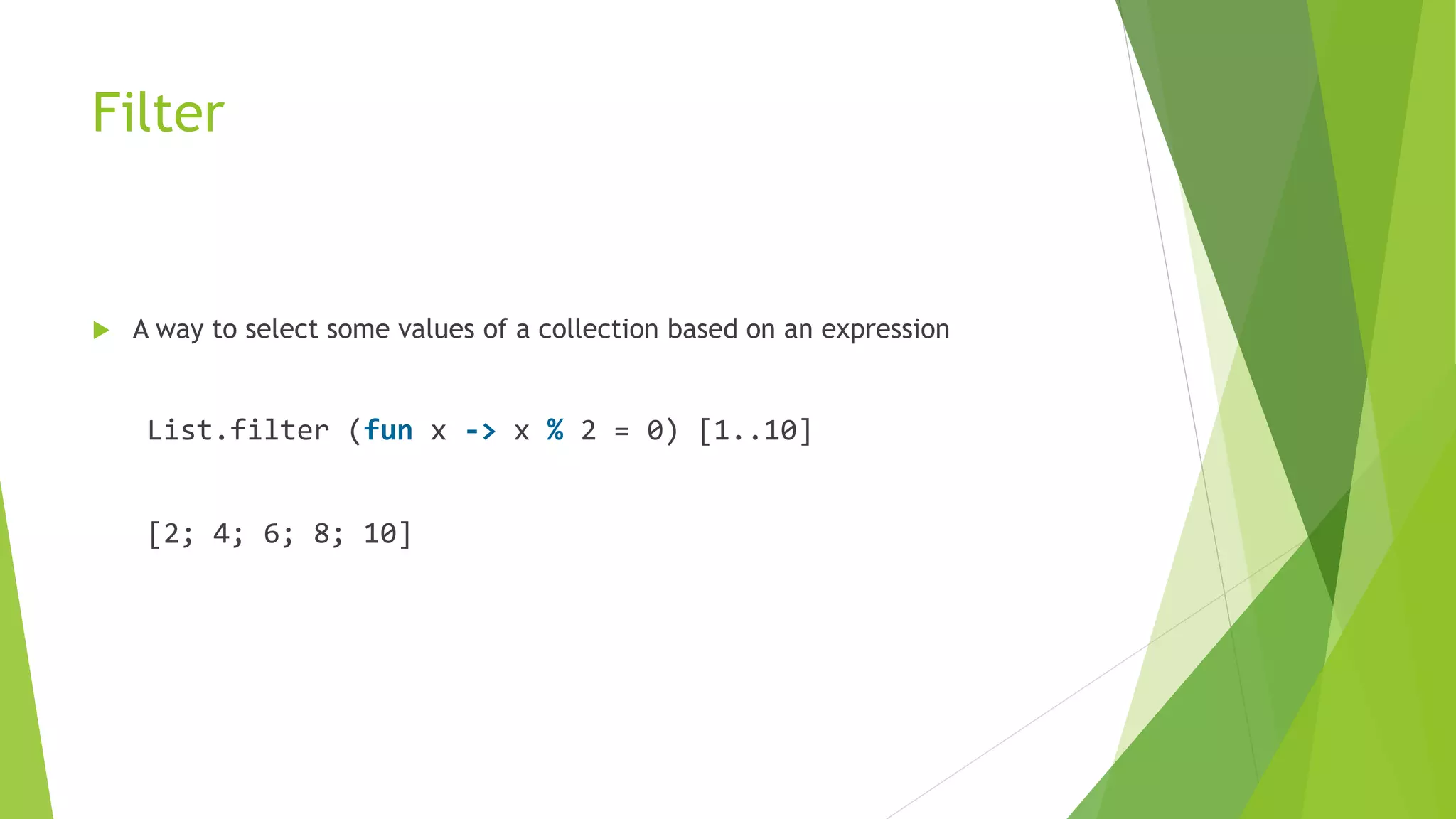 Filter
 A way to select some values of a collection based on an expression
List.filter (fun x -> x % 2 = 0) [1..10]
[2; 4; 6; 8; 10]
 
