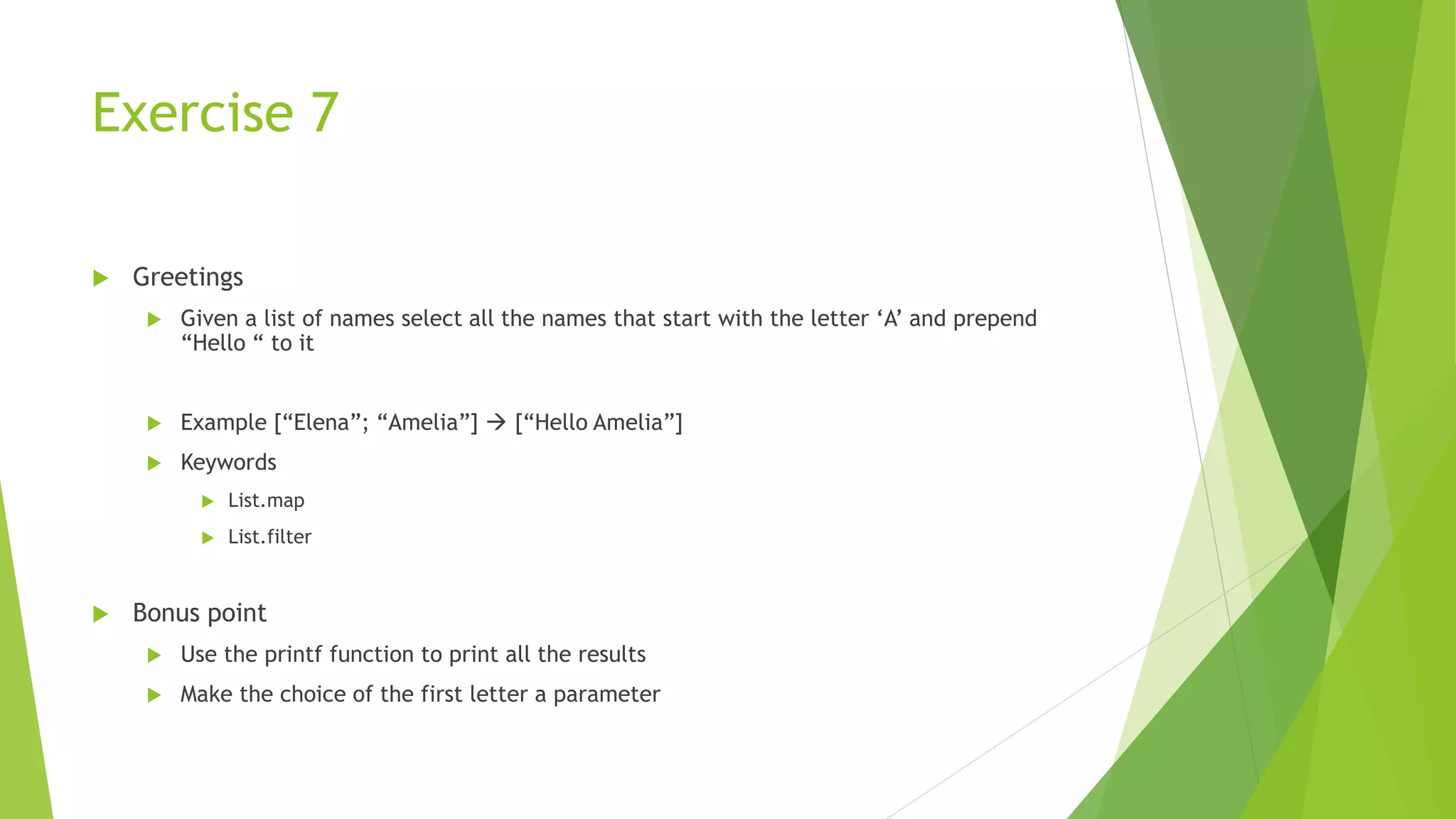 Exercise 7
 Greetings
 Given a list of names select all the names that start with the letter ‘A’ and prepend
“Hello “ to it
 Example [“Elena”; “Amelia”]  [“Hello Amelia”]
 Keywords
 List.map
 List.filter
 Bonus point
 Use the printf function to print all the results
 Make the choice of the first letter a parameter
 