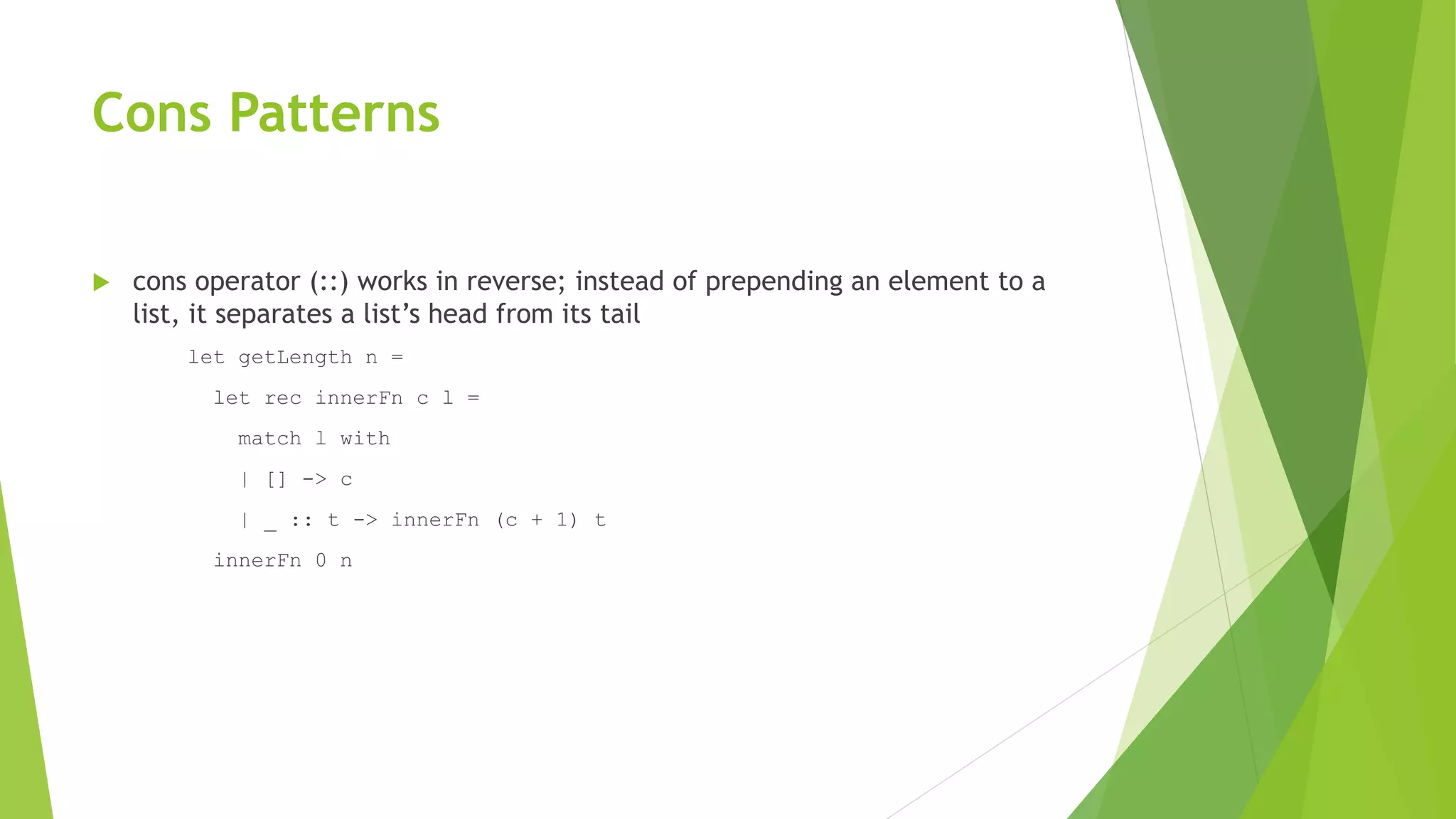 Cons Patterns
 cons operator (::) works in reverse; instead of prepending an element to a
list, it separates a list’s head from its tail
let getLength n =
let rec innerFn c l =
match l with
| [] -> c
| _ :: t -> innerFn (c + 1) t
innerFn 0 n
 
