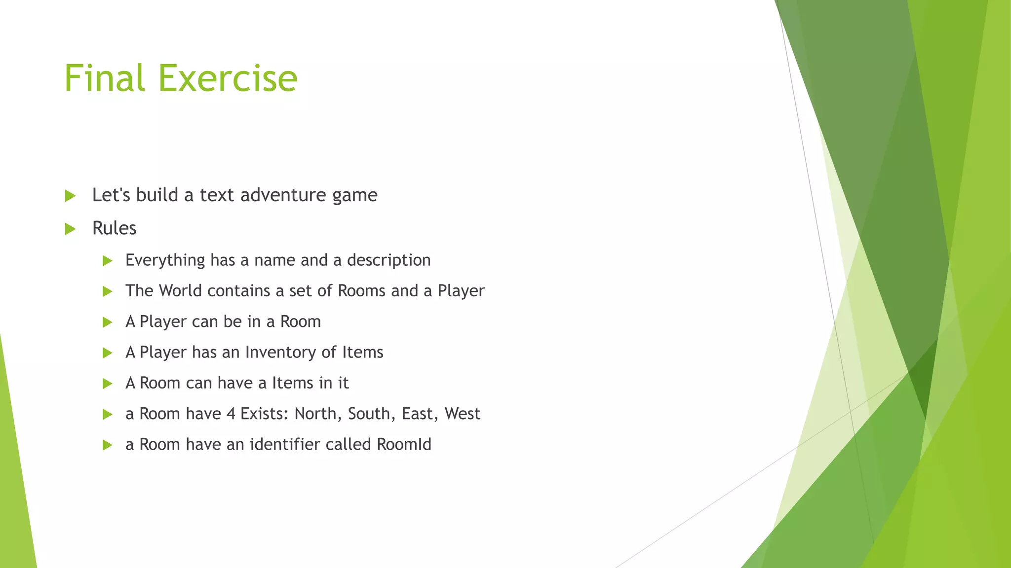 Final Exercise
 Let's build a text adventure game
 Rules
 Everything has a name and a description
 The World contains a set of Rooms and a Player
 A Player can be in a Room
 A Player has an Inventory of Items
 A Room can have a Items in it
 a Room have 4 Exists: North, South, East, West
 a Room have an identifier called RoomId
 