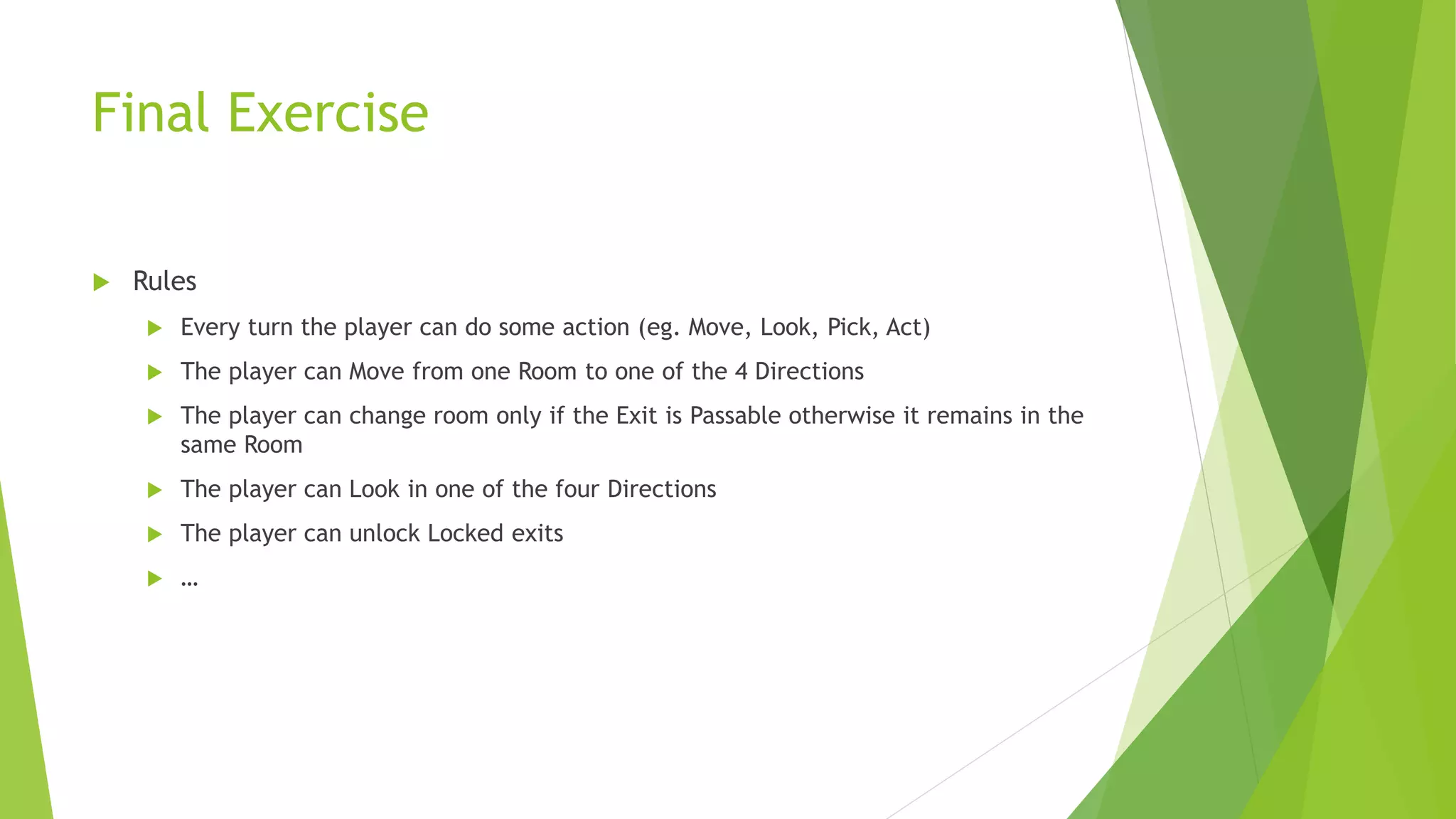 Final Exercise
 Rules
 Every turn the player can do some action (eg. Move, Look, Pick, Act)
 The player can Move from one Room to one of the 4 Directions
 The player can change room only if the Exit is Passable otherwise it remains in the
same Room
 The player can Look in one of the four Directions
 The player can unlock Locked exits
 …
 