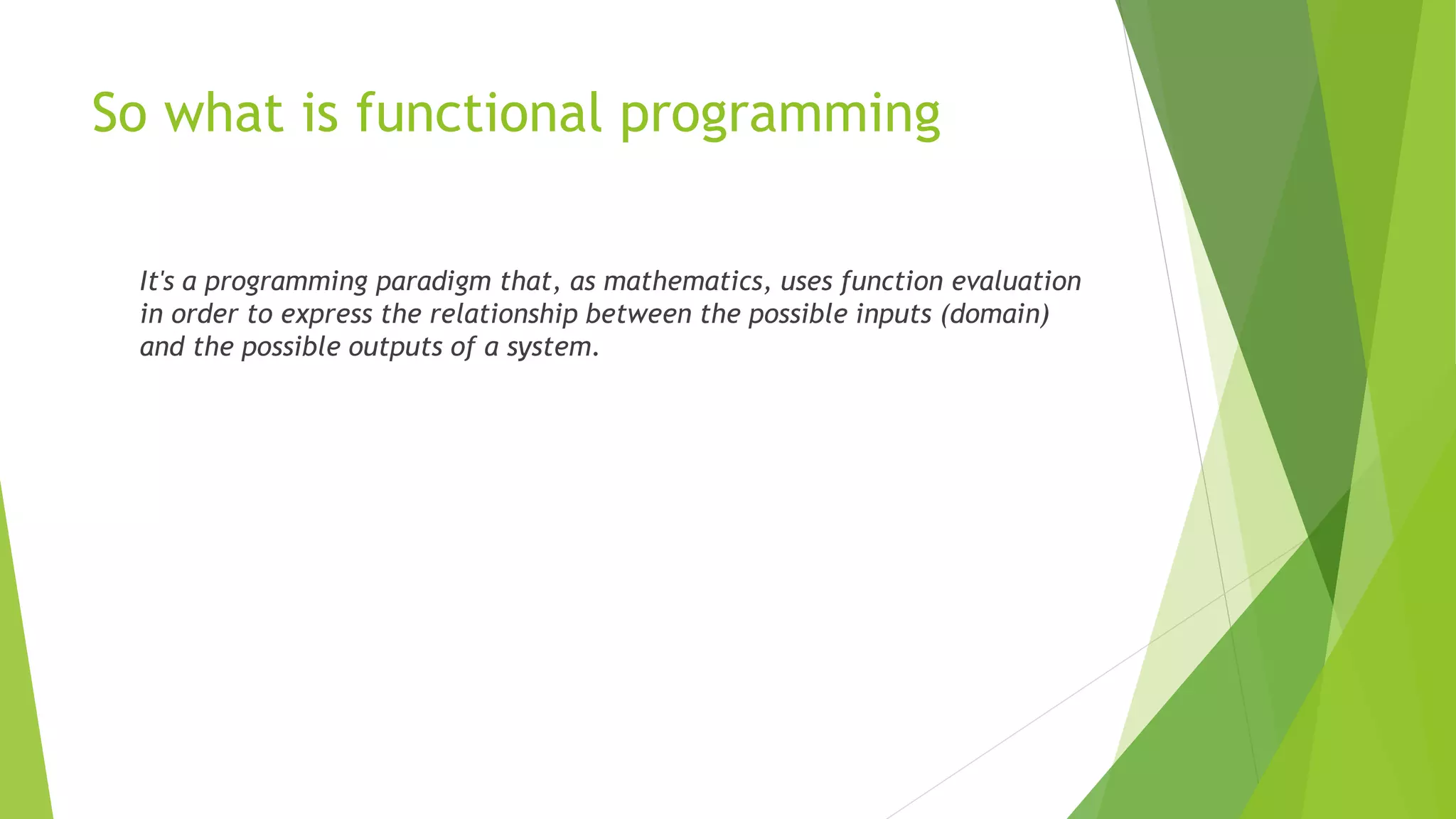 So what is functional programming
It's a programming paradigm that, as mathematics, uses function evaluation
in order to express the relationship between the possible inputs (domain)
and the possible outputs of a system.
 