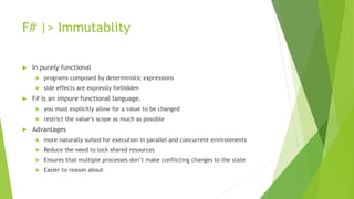 F# |> Immutablity
 In purely functional
 programs composed by deterministic expressions
 side effects are expressly forbidden
 F# is an impure functional language.
 you must explicitly allow for a value to be changed
 restrict the value’s scope as much as possible
 Advantages
 more naturally suited for execution in parallel and concurrent environments
 Reduce the need to lock shared resources
 Ensures that multiple processes don’t make conflicting changes to the state
 Easier to reason about
 