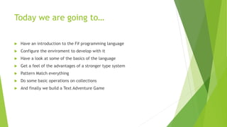 Today we are going to…
 Have an introduction to the F# programming language
 Configure the enviroment to develop with it
 Have a look at some of the basics of the language
 Get a feel of the advantages of a stronger type system
 Pattern Match everything
 Do some basic operations on collections
 And finally we build a Text Adventure Game
 