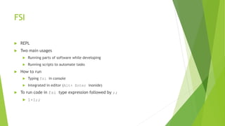 FSI
 REPL
 Two main usages
 Running parts of software while developing
 Running scripts to automate tasks
 How to run
 Typing fsi in console
 Integrated in editor (Alt+ Enter inonide)
 To run code in fsi type expression followed by ;;
 1+1;;
 