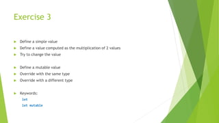 Exercise 3
 Define a simple value
 Define a value computed as the multiplication of 2 values
 Try to change the value
 Define a mutable value
 Override with the same type
 Override with a different type
 Keywords:
let
let mutable
 