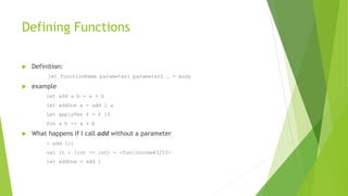 Defining Functions
 Definition:
let functionName parameter1 parameter2 … = body
 example
let add a b = a + b
let addOne a = add 1 a
Let applyTen f = f 10
fun a b -> a + b
 What happens if I call add without a parameter
> add 1;;
val it : (int -> int) = <fun:Invoke@3253>
let addOne = add 1
 