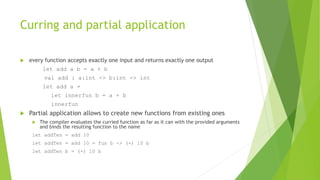 Curring and partial application
 every function accepts exactly one input and returns exactly one output
let add a b = a + b
val add : a:int -> b:int -> int
let add a =
let innerfun b = a + b
innerfun
 Partial application allows to create new functions from existing ones
 The compiler evaluates the curried function as far as it can with the provided arguments
and binds the resulting function to the name
let addTen = add 10
let addTen = add 10 = fun b -> (+) 10 b
let addTen b = (+) 10 b
 