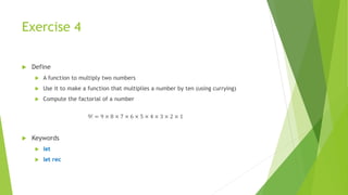Exercise 4
 Define
 A function to multiply two numbers
 Use it to make a function that multiplies a number by ten (using currying)
 Compute the factorial of a number
9! = 9 × 8 × 7 × 6 × 5 × 4 × 3 × 2 × 1
 Keywords
 let
 let rec
 