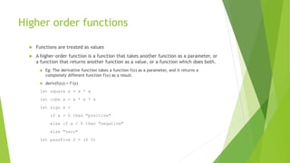 Higher order functions
 Functions are treated as values
 A higher-order function is a function that takes another function as a parameter, or
a function that returns another function as a value, or a function which does both.
 Eg: The derivative function takes a function f(x) as a parameter, and it returns a
completely different function f'(x) as a result.
 deriv(f(x)) = f’(x)
let square x = x * x
let cube x = x * x * x
let sign x =
if x > 0 then "positive"
else if x < 0 then "negative"
else "zero"
let passFive f = (f 5)
 