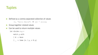 Tuples
 Defined as a comma separated collection of values
(1, “hello World”)  int * string
 Group together related values
 Can be used to return multiple values
let divide x y =
match y with
| 0 -> None
| _ -> Some (x / y, x % y)
 