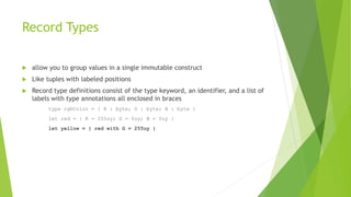 Record Types
 allow you to group values in a single immutable construct
 Like tuples with labeled positions
 Record type definitions consist of the type keyword, an identifier, and a list of
labels with type annotations all enclosed in braces
type rgbColor = { R : byte; G : byte; B : byte }
let red = { R = 255uy; G = 0uy; B = 0uy }
let yellow = { red with G = 255uy }
 