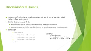 Discriminated Unions
 are user-defined data types whose values are restricted to a known set of
values called union cases.
 Similar to enumeration but:
 the only valid values for discriminated unions are their union cases
 each union case can either stand on its own or contain associated immutable data
 Definition
 type Name =
 | UnionCase1 of sometype
 | UnionCase2 of sometype
 | UnionCase3 of sometype
 ///
type Shape =
| Circle of float
| Rectangle of float * float
| Triangle of float * float * float
 