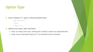 Option Type
 built-in Option<'T> type is a Discriminated Union:
type Option<'T> =
| None
| Some of 'T
 defines two cases, None and Some.
 None: an empty union case, meaning that it doesn’t contain any associated data.
 Some: has an associated instance of 'T as indicated by the of keyword.
 