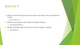 Exercise 5
 Define a function that given two ints returns the result of the 4 operations as
a tuple
 let calculate a b =
 Define a record type for the result of the above function
 type OperationResult =
 Define the Number type that can be a float an integer or nothing
 type Number =
 