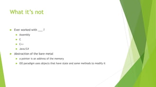 What it’s not
 Ever worked with ___ ?
 Assembly
 C
 C++
 Java/C#
 Abstraction of the bare metal
 a pointer is an address of the memory
 OO paradigm uses objects that have state and some methods to modify it
 