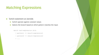 Matching Expressions
 Switch statement on steroids
 Switch operate against constant values
 Selects the branch based on which pattern matches the input
match test-expression with
| pattern1 -> result-expression1
| pattern2 -> result-expression2
| ...
 